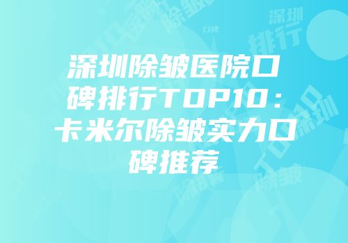 深圳除皱医院口碑排行TOP10：卡米尔除皱实力口碑推荐
