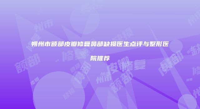 朔州市额部皮瓣修复鼻部缺损医生点评与整形医院推荐