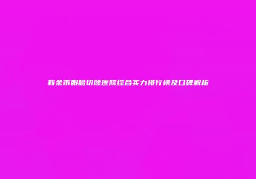 新余市眼睑切除医院综合实力排行榜及口碑解析