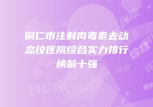 铜仁市注射肉毒素去动态纹医院综合实力排行榜前十强