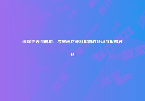 菏泽华美与丽格：两家医疗美容机构的特色与价格对比