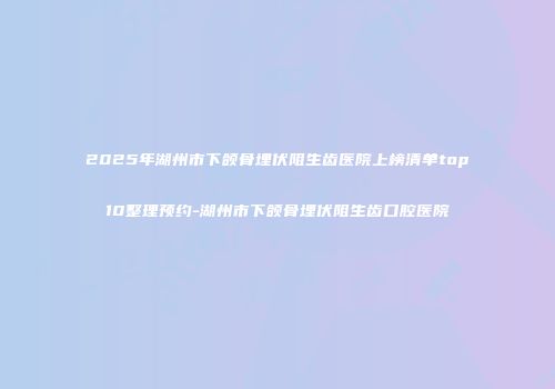 2025年湖州市下颌骨埋伏阻生齿医院上榜清单top10整理预约-湖州市下颌骨埋伏阻生齿口腔医院