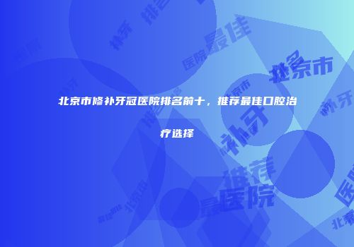 北京市修补牙冠医院排名前十，推荐最佳口腔治疗选择