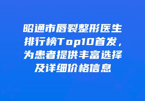 昭通市唇裂整形医生排行榜Top10首发，为患者提供丰富选择及详细价格信息