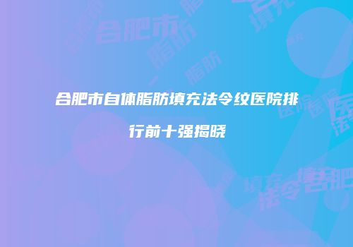 合肥市自体脂肪填充法令纹医院排行前十强揭晓