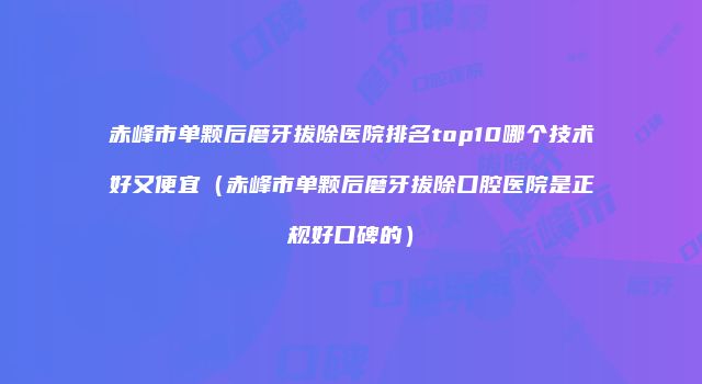 赤峰市单颗后磨牙拔除医院排名top10哪个技术好又便宜（赤峰市单颗后磨牙拔除口腔医院是正规好口碑的）