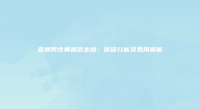 亚洲男性黄褐斑去除：原因分析及费用解析