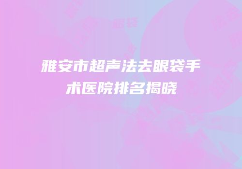 雅安市超声法去眼袋手术医院排名揭晓