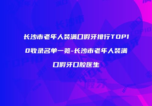 长沙市老年人装满口假牙排行TOP10收录名单一览-长沙市老年人装满口假牙口腔医生