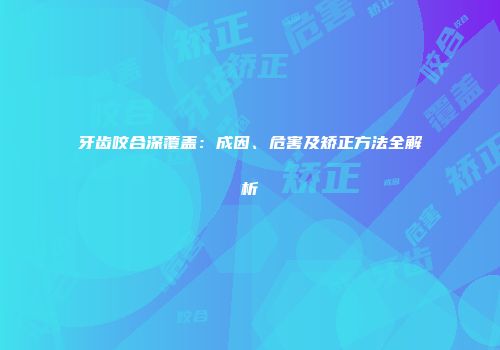 牙齿咬合深覆盖：成因、危害及矫正方法全解析