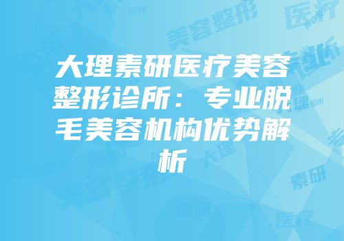 大理素研医疗美容整形诊所：专业脱毛美容机构优势解析