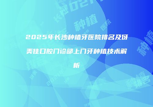 2025年长沙种植牙医院排名及伢美佳口腔门诊部上门牙种植技术解析