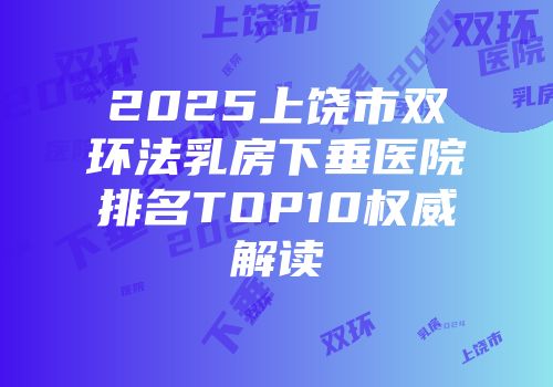 2025上饶市双环法乳房下垂医院排名TOP10权威解读