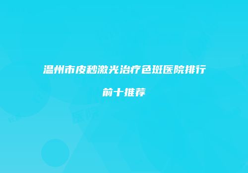 温州市皮秒激光治疗色斑医院排行前十推荐