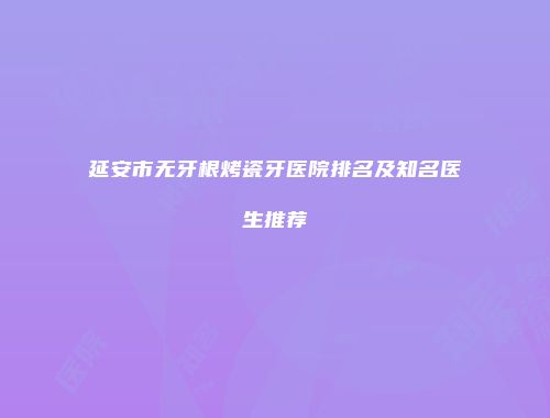 延安市无牙根烤瓷牙医院排名及知名医生推荐