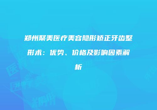 郑州聚美医疗美容隐形矫正牙齿整形术：优势、价格及影响因素解析