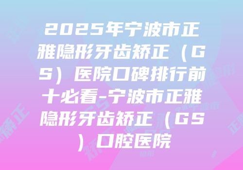 2025年宁波市正雅隐形牙齿矫正（GS）医院口碑排行前十必看-宁波市正雅隐形牙齿矫正（GS）口腔医院