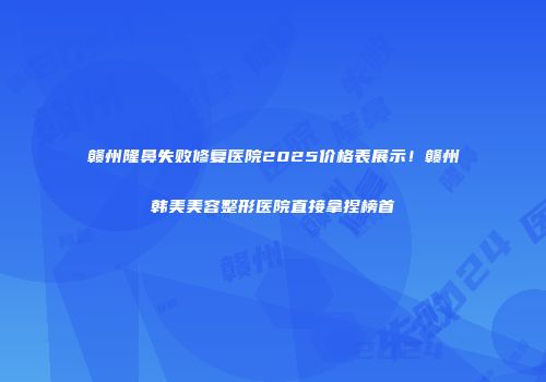 赣州隆鼻失败修复医院2025价格表展示！赣州韩美美容整形医院直接拿捏榜首