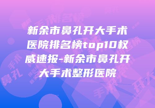 新余市鼻孔开大手术医院排名榜top10权威速报-新余市鼻孔开大手术整形医院
