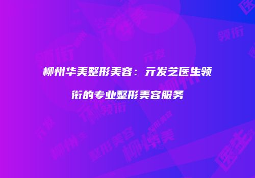 柳州华美整形美容：亓发芝医生领衔的专业整形美容服务