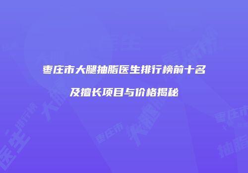 枣庄市大腿抽脂医生排行榜前十名及擅长项目与价格揭秘
