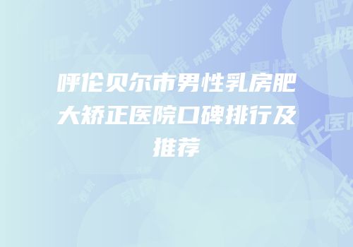 呼伦贝尔市男性乳房肥大矫正医院口碑排行及推荐