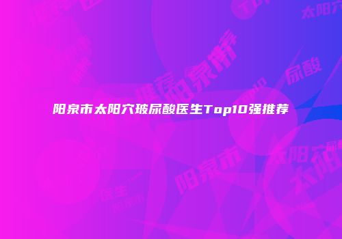 阳泉市太阳穴玻尿酸医生Top10强推荐