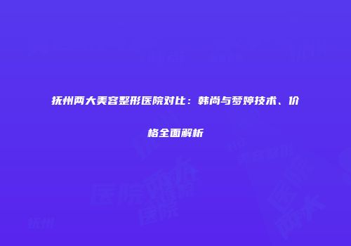 抚州两大美容整形医院对比：韩尚与梦婷技术、价格全面解析