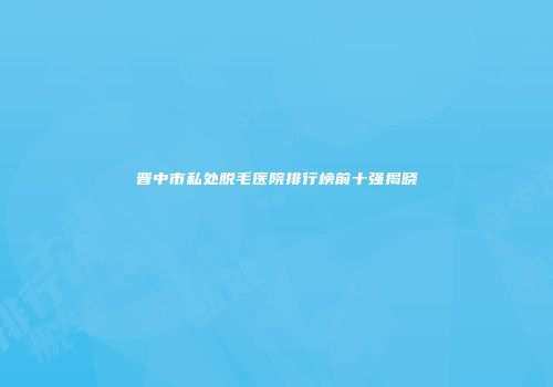 晋中市私处脱毛医院排行榜前十强揭晓