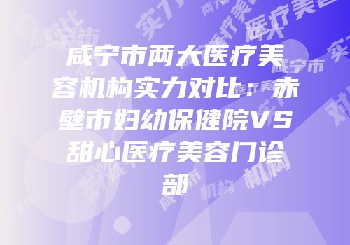 咸宁市两大医疗美容机构实力对比：赤壁市妇幼保健院VS甜心医疗美容门诊部