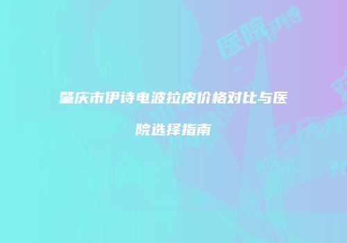 肇庆市伊诗电波拉皮价格对比与医院选择指南