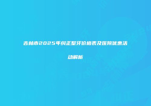 吉林市2025年纠正整牙价格表及医院优惠活动解析