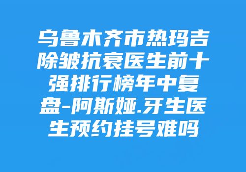乌鲁木齐市热玛吉除皱抗衰医生前十强排行榜年中复盘-阿斯娅.牙生医生预约挂号难吗