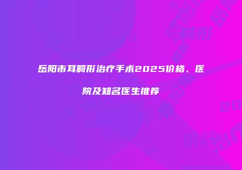 岳阳市耳畸形治疗手术2025价格、医院及知名医生推荐