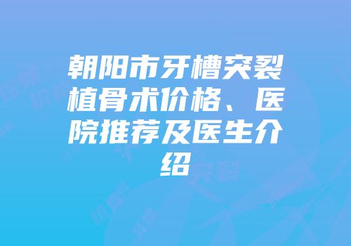 朝阳市牙槽突裂植骨术价格、医院推荐及医生介绍