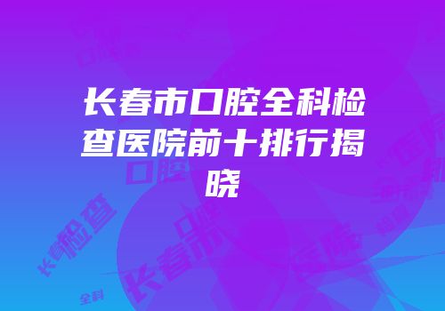 长春市口腔全科检查医院前十排行揭晓