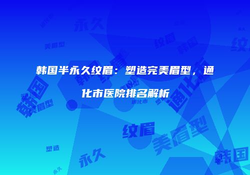 韩国半永久纹眉：塑造完美眉型，通化市医院排名解析