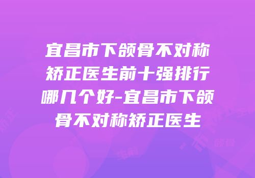 宜昌市下颌骨不对称矫正医生前十强排行哪几个好-宜昌市下颌骨不对称矫正医生