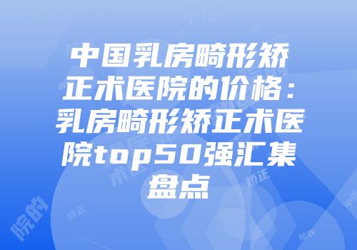 中国乳房畸形矫正术医院的价格：乳房畸形矫正术医院top50强汇集盘点