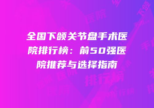 全国下颌关节盘手术医院排行榜：前50强医院推荐与选择指南
