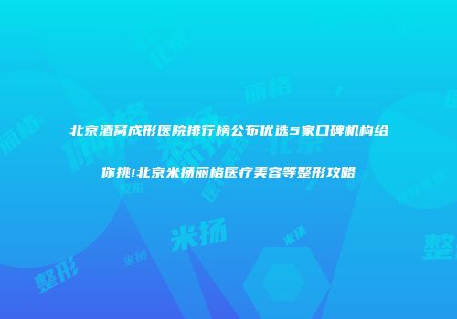 北京酒窝成形医院排行榜公布优选5家口碑机构给你挑!北京米扬丽格医疗美容等整形攻略