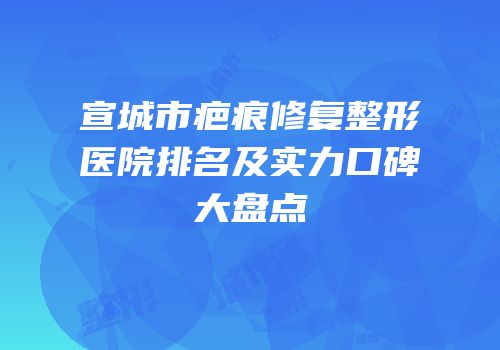 宣城市疤痕修复整形医院排名及实力口碑大盘点