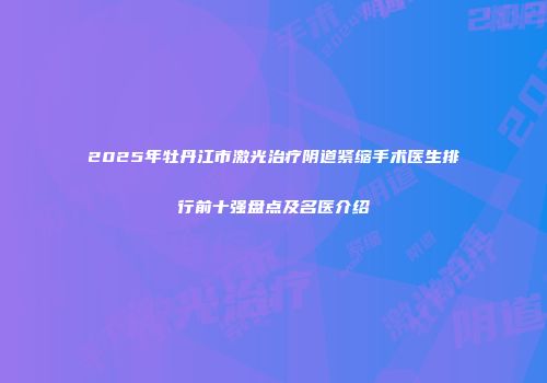 2025年牡丹江市激光治疗阴道紧缩手术医生排行前十强盘点及名医介绍