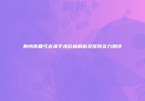 荆州市眉弓去薄手术价格解析及医院实力测评