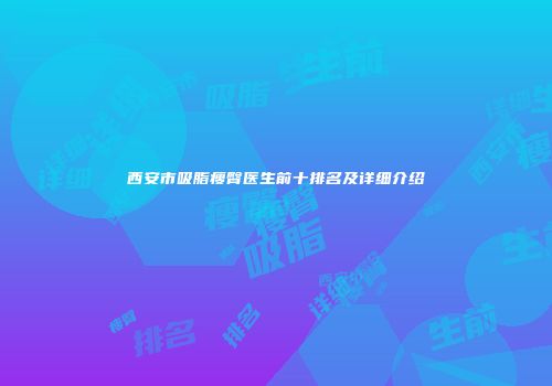 西安市吸脂瘦臀医生前十排名及详细介绍