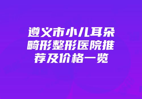 遵义市小儿耳朵畸形整形医院推荐及价格一览