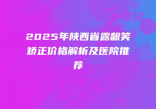 2025年陕西省露龈笑矫正价格解析及医院推荐