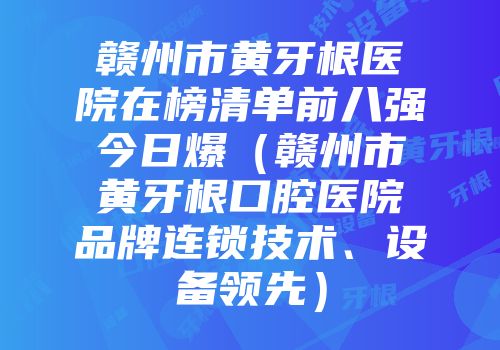 赣州市黄牙根医院在榜清单前八强今日爆（赣州市黄牙根口腔医院品牌连锁技术、设备领先）