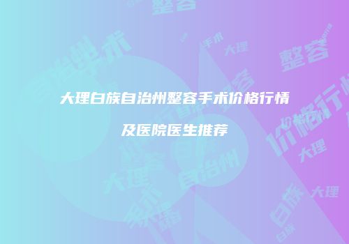 大理白族自治州整容手术价格行情及医院医生推荐