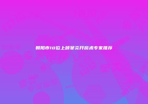 朝阳市10位上颌窦炎开窗术专家推荐